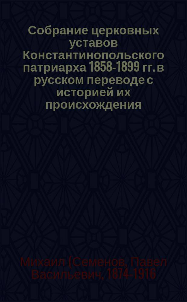 Собрание церковных уставов Константинопольского патриарха 1858-1899 гг. в русском переводе с историей их происхождения : Труд преп. Воронежской духовной семинар. иером. Михаила (Семенова)