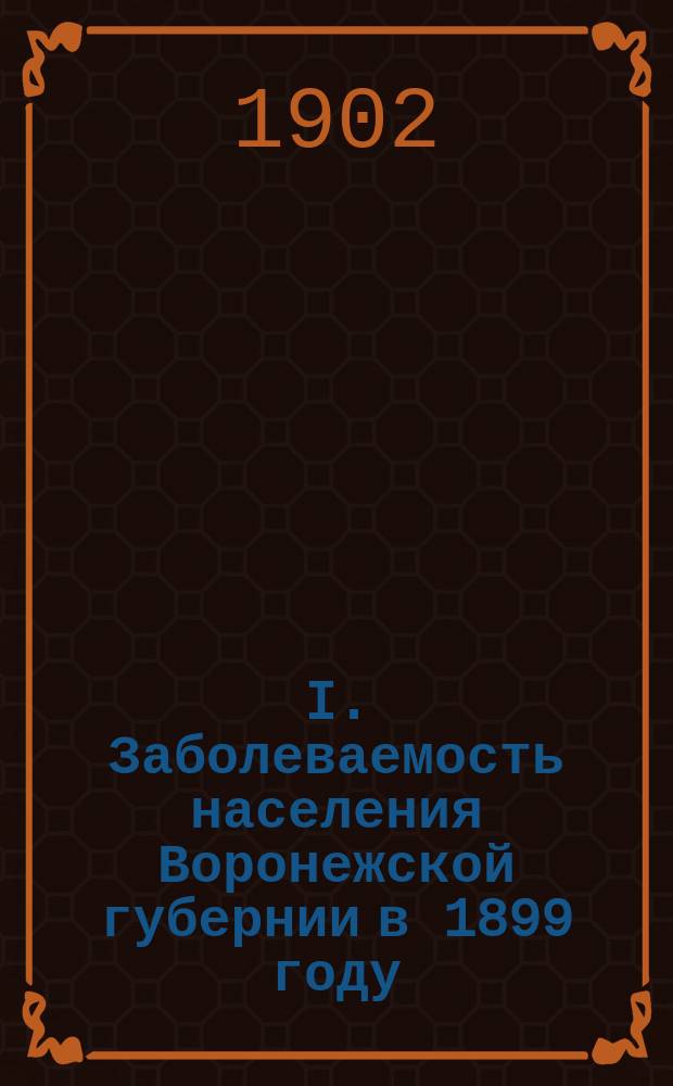 I. Заболеваемость населения Воронежской губернии в 1899 году : Общ. очерк по карточ. материалу сост. Н.И. Тезяковым. II. Частный обзор главнейших заразных заболеваний