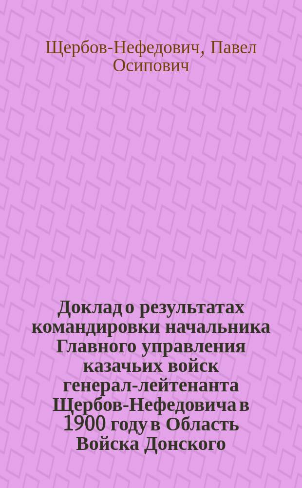 Доклад о результатах командировки начальника Главного управления казачьих войск генерал-лейтенанта Щербов-Нефедовича в 1900 году в Область Войска Донского