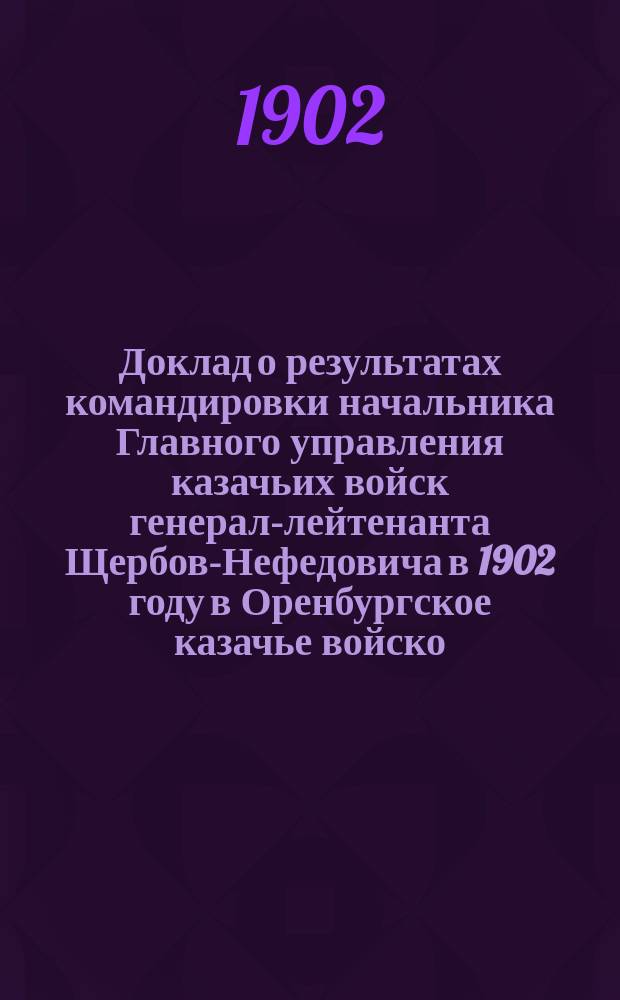 Доклад о результатах командировки начальника Главного управления казачьих войск генерал-лейтенанта Щербов-Нефедовича в 1902 году в Оренбургское казачье войско