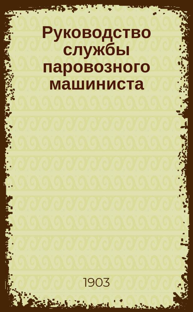 ... Руководство службы паровозного машиниста : С прил. ст. об устройстве ж.-д. пути, крат. истории изобретения паровоза и перечня главнейших сост. его частей : С 260 рис. в тексте и 15 отд. черт