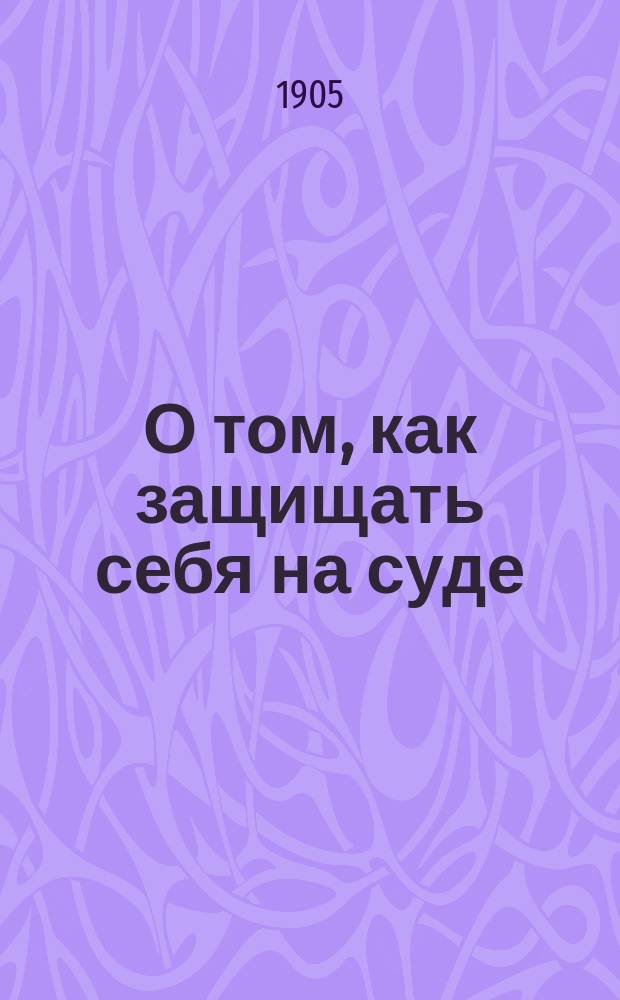 О том, как защищать себя на суде : Краткий очерк судебных порядков и прав подсудимого при разборе уголовных дел в окружных судах и судебных палатах