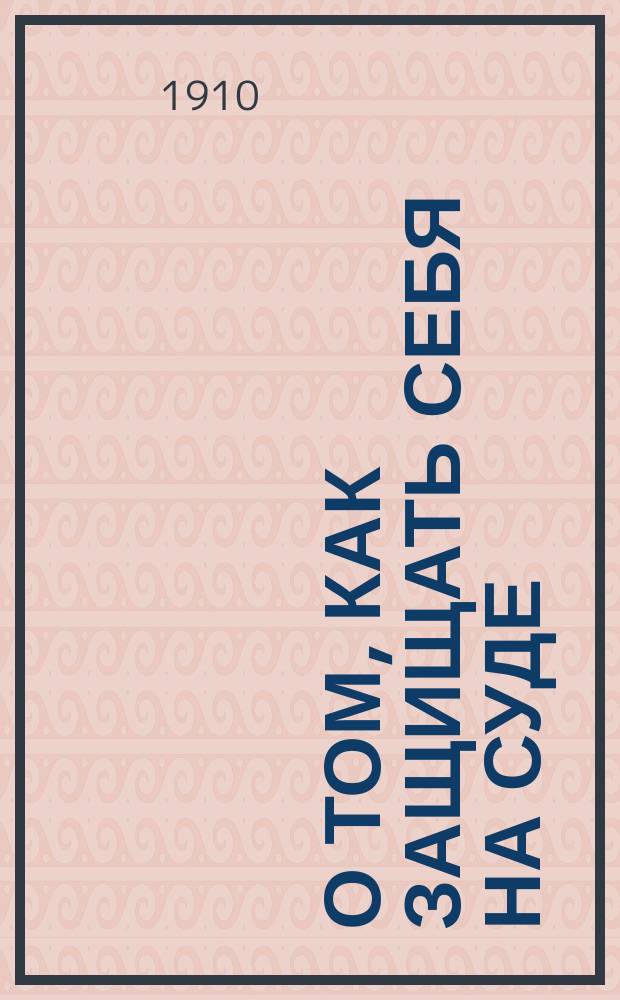 О том, как защищать себя на суде : Краткий очерк судебных порядков и прав подсудимого при разборе уголовных дел в окружных судах и судебных палатах