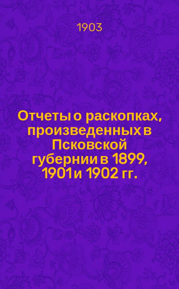 Отчеты о раскопках, произведенных в Псковской губернии в 1899, 1901 и 1902 гг.