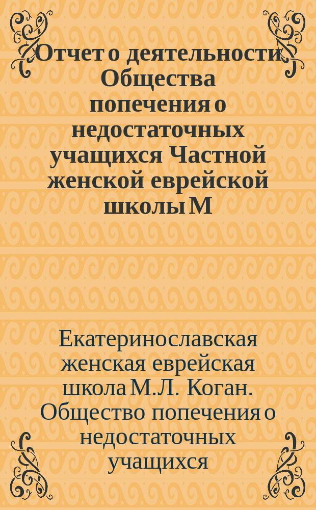 Отчет о деятельности Общества попечения о недостаточных учащихся Частной женской еврейской школы М.Л. Коган в г. Екатеринославе...