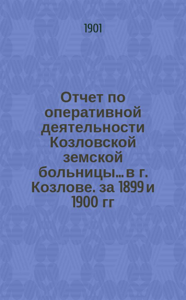 Отчет по оперативной деятельности Козловской земской больницы... в г. Козлове. за 1899 и 1900 гг.