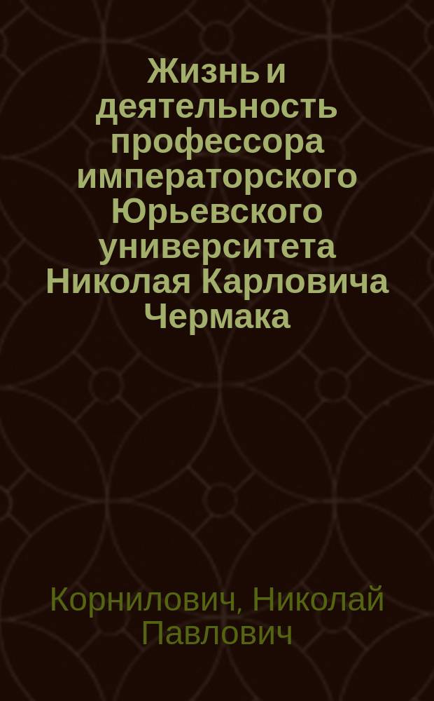 [Жизнь и деятельность профессора императорского Юрьевского университета Николая Карловича Чермака : Речь, чит. 18 дек. 1903 г. прозектором гистологии Николаем Корниловичем в заседании О-ва естествоиспытателей, посвящ. памяти покойного. О научных трудах проф. Н.К. Чекмака