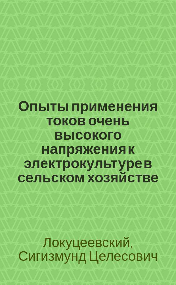 Опыты применения токов очень высокого напряжения к электрокультуре в сельском хозяйстве : Докл., чит. зав. Одес. портов. электр. ст. инж.-электротехн. З. Локуцеевским в Одес. отд-нии Имп. Рус. техн. о-ва 23 окт. 1903 г