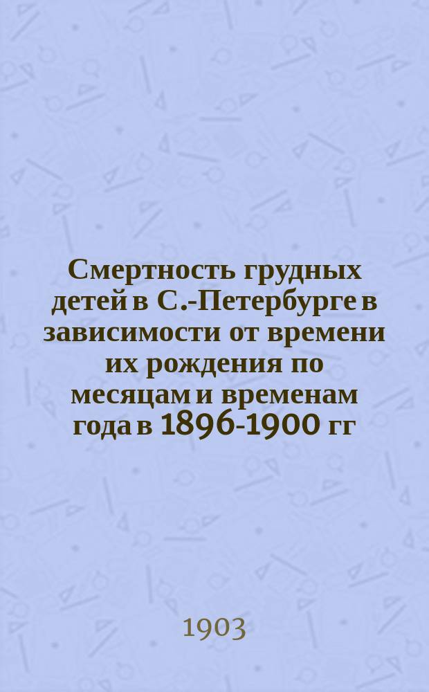 Смертность грудных детей в С.-Петербурге в зависимости от времени их рождения по месяцам и временам года в 1896-1900 гг. : Дис. на степ. д-ра медицины В.С. Одляницкого-Почобута