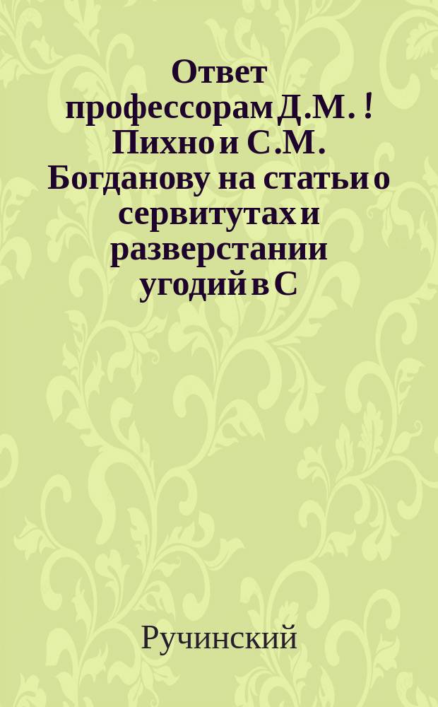 Ответ профессорам Д.М.[!] Пихно и С.М. Богданову на статьи о сервитутах и разверстании угодий в С.-З. и Ю.-З. крае, печатанные 1902 г. в №№ 199, 226, 271, 306 и 307 газеты "Киевлянин"