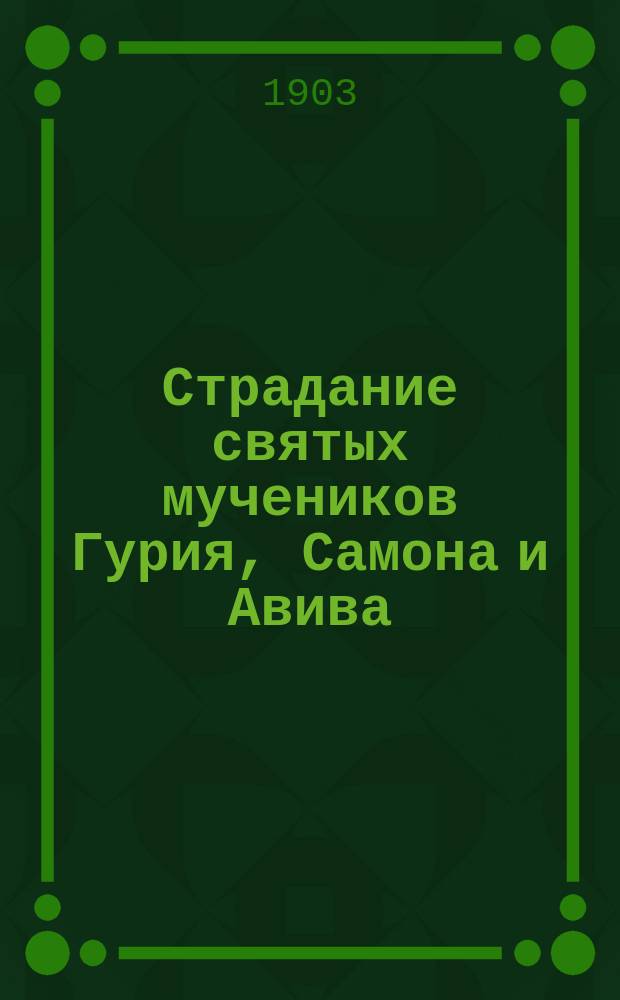 Страдание святых мучеников Гурия, Самона и Авива : Изложено на рус. яз. по руководству Четьих-Минеи св. Димитрия Ростовского, с объясн. примеч. : С изображением мучеников