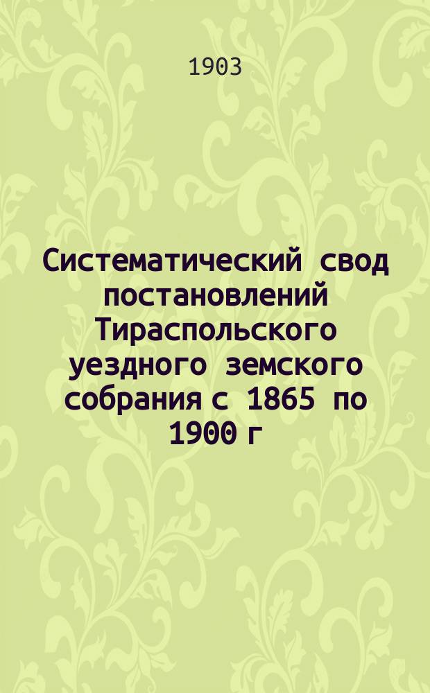 Систематический свод постановлений Тираспольского уездного земского собрания с 1865 по 1900 г. включительно