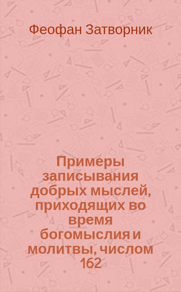 Примеры записывания добрых мыслей, приходящих во время богомыслия и молитвы, числом 162 : Взято из писем к разн. лицам о разн. предметах веры и жизни
