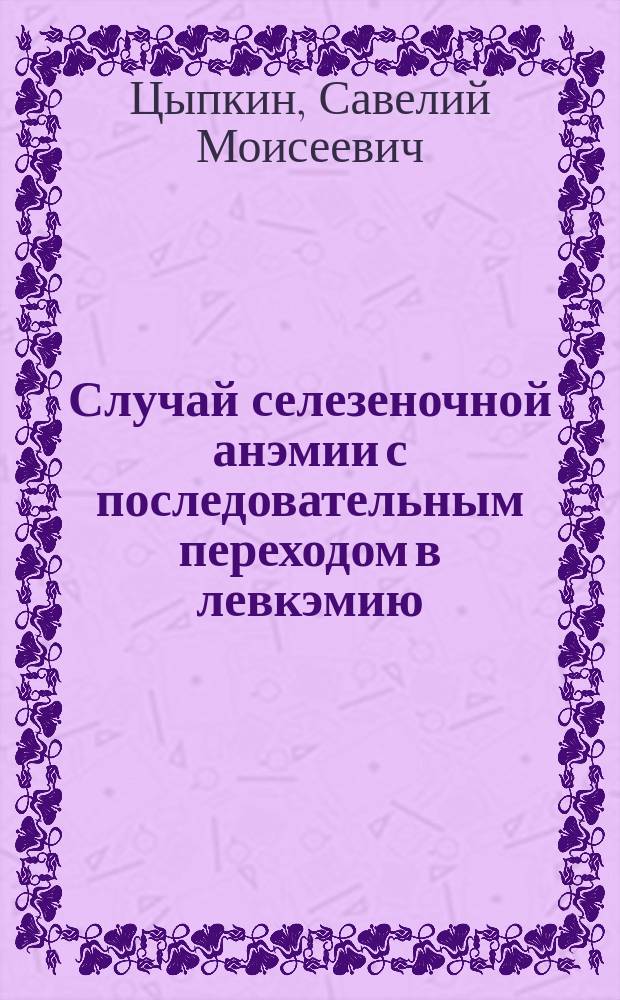 Случай селезеночной анэмии с последовательным переходом в левкэмию : Сообщ. в науч. врачеб. заседании врачей... 27 марта 1903 г