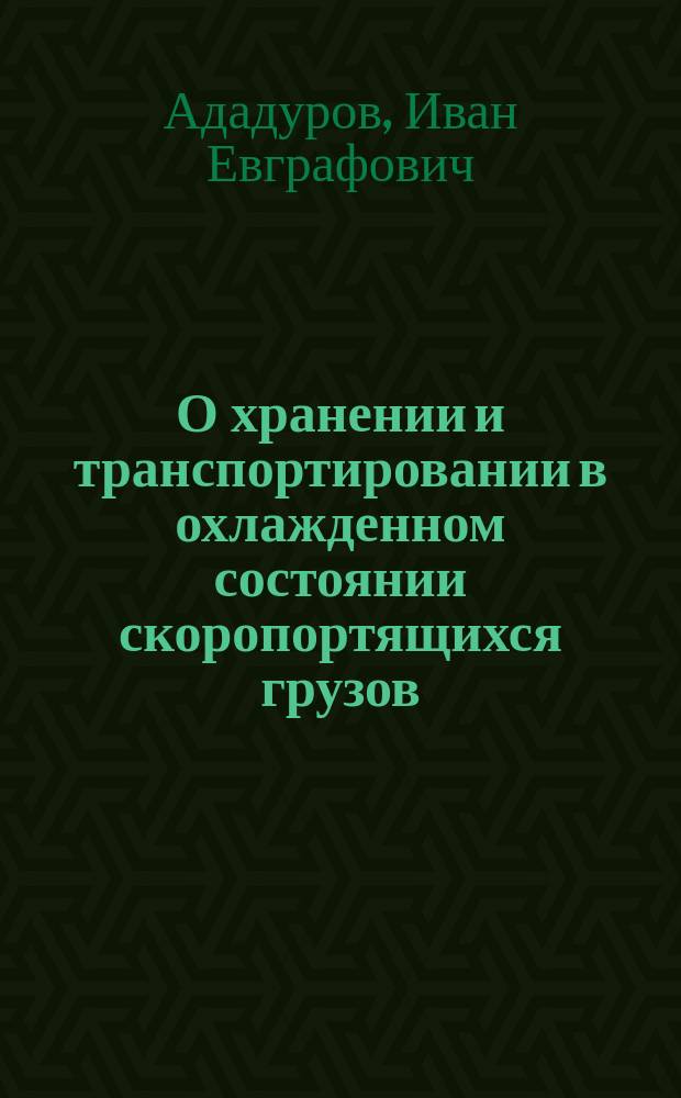 О хранении и транспортировании в охлажденном состоянии скоропортящихся грузов : Отчет о командировке в Америку инж. Е.И.!И.Е. Ададурова в 1896 г