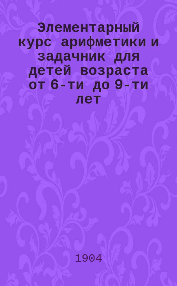 Элементарный курс арифметики и задачник для детей возраста от 6-ти до 9-ти лет : В объеме элемент. шк. и приготов. классов : Содержит в себе более 1500 примеров с рис. для постеп. изуч. метр. системы