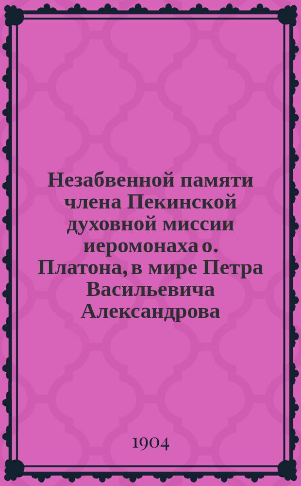 Незабвенной памяти члена Пекинской духовной миссии иеромонаха о. Платона, в мире Петра Васильевича Александрова. 1878-1902 г.