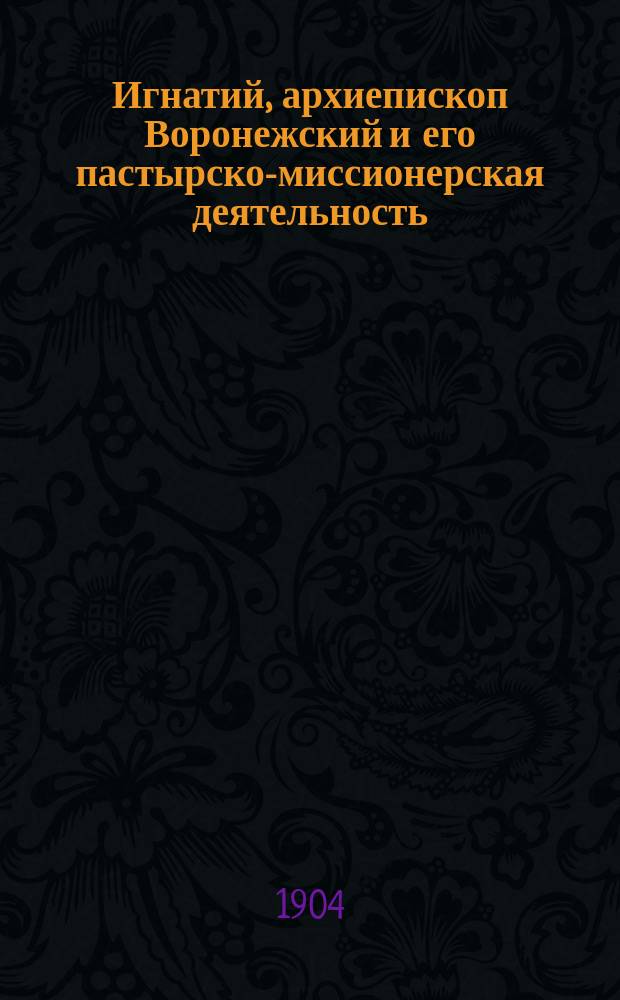 Игнатий, архиепископ Воронежский и его пастырско-миссионерская деятельность : Ист.-биогр. исслед