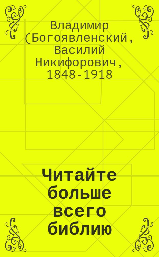 Читайте больше всего библию : Архипастыр. поучение о св. библии : Речь высокопреосвящ. Владимира, митр. Моск. и Колом., пред раздачею библии выпуск. воспитанникам Лицея цесаревича Николая в Москве по окончании экзамена по закону божию 31 мая 1902 г.