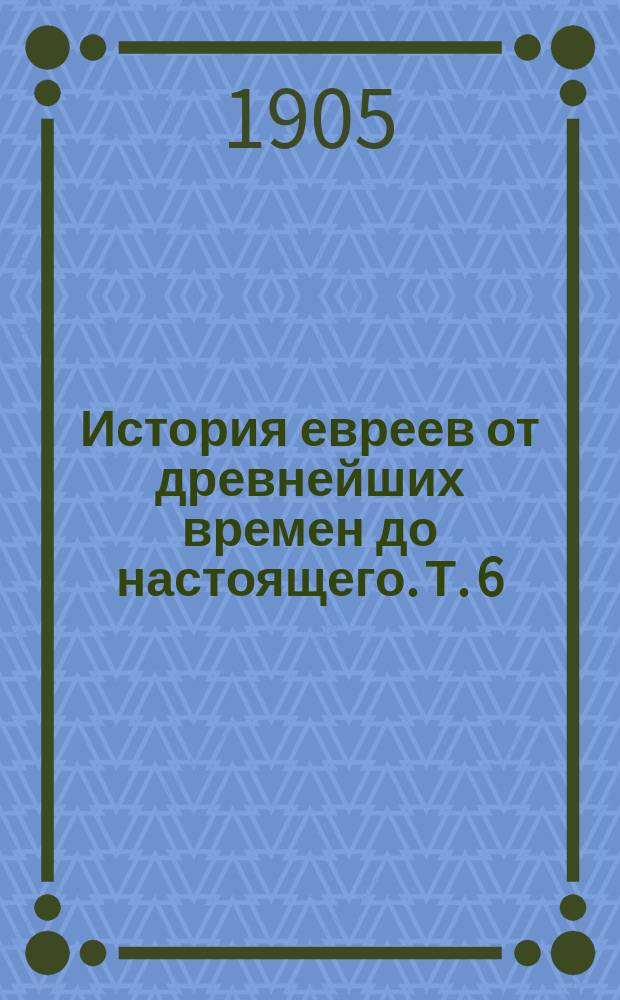 История евреев от древнейших времен до настоящего. Т. 6 : От времени заключения Талмуда (500) до эпохи расцвета еврейско-испанской культуры (1027)