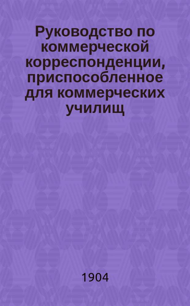 ...Руководство по коммерческой корреспонденции, приспособленное для коммерческих училищ, торговых школ, счетоводных курсов и для самообучения. I II III, Теория коммерческого письма. Практические образцы. Коммерческая терминология
