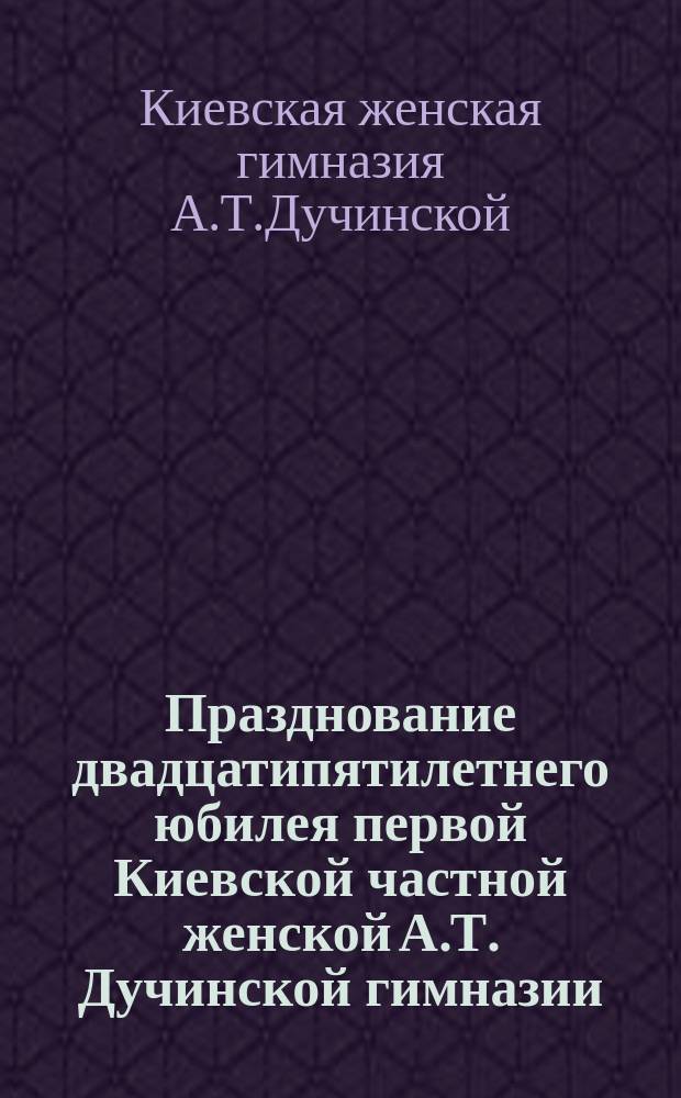 Празднование двадцатипятилетнего юбилея первой Киевской частной женской А.Т. Дучинской гимназии, основанной В.Н. Ващенко-Захарченко, 20-23 октября 1903 г.