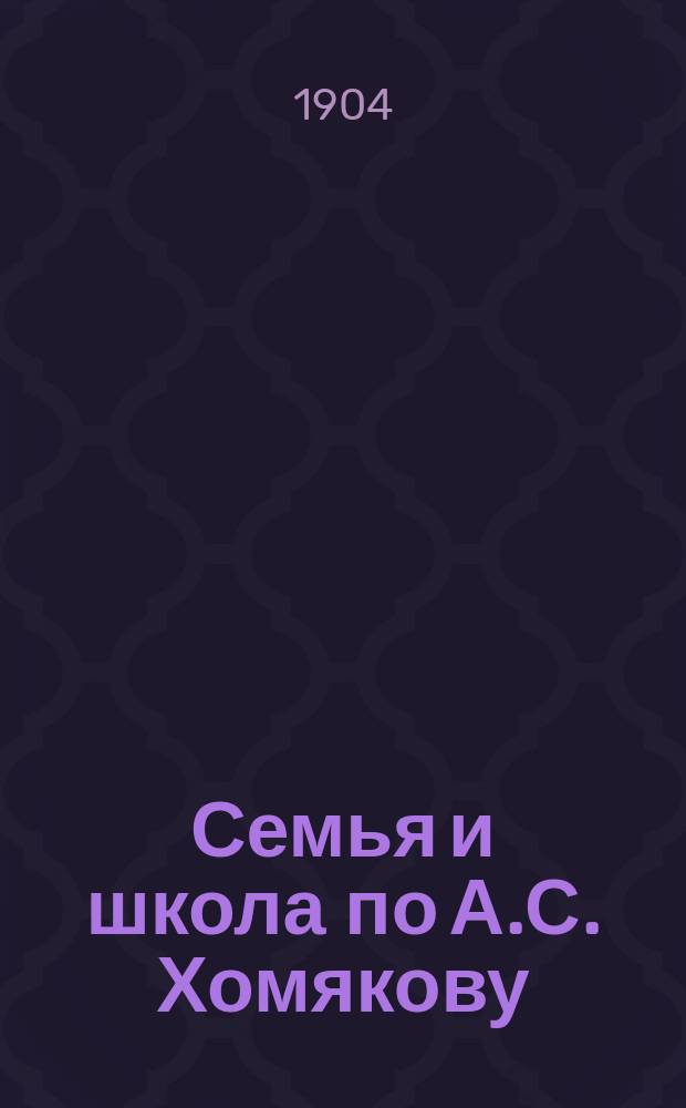 Семья и школа по А.С. Хомякову : (Речь, сказ. на акте 5 Спб. гимназии в присутствии родителей учащихся 2 окт. 1904 г.)