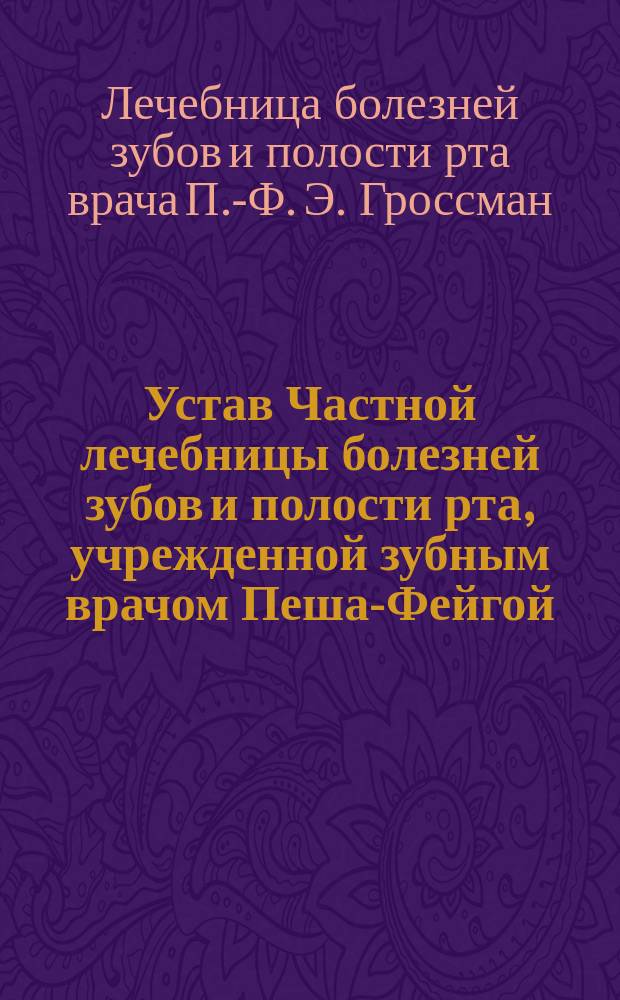 Устав Частной лечебницы болезней зубов и полости рта, учрежденной зубным врачом Пеша-Фейгой (она же Фанни Ильинична) Эльяшевной Гроссман в гор. Лодзи : Утв. 5 марта 1904 г.