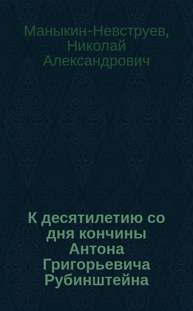 К десятилетию со дня кончины Антона Григорьевича Рубинштейна (ум. 8 ноября 1894 г.): Сост. по поручению Дирекции Моск. отд-ния Имп. Рус. муз. о-ва правитель дел Отд-ния Н. Маныкин-Невструев; Приложения