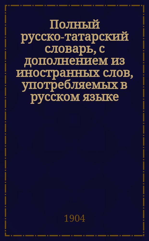 Полный русско-татарский словарь, с дополнением из иностранных слов, употребляемых в русском языке, как научные термины