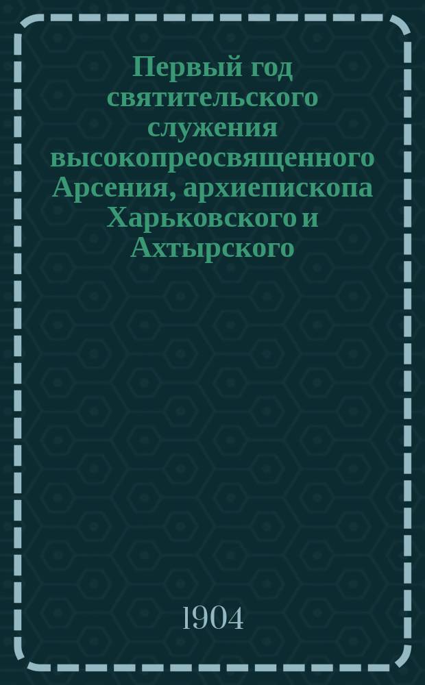 Первый год святительского служения высокопреосвященного Арсения, архиепископа Харьковского и Ахтырского, на кафедре Харьковской епархии : (С 15 марта 1903 г. по 1 янв. 1904 г.) : Сб. ст.