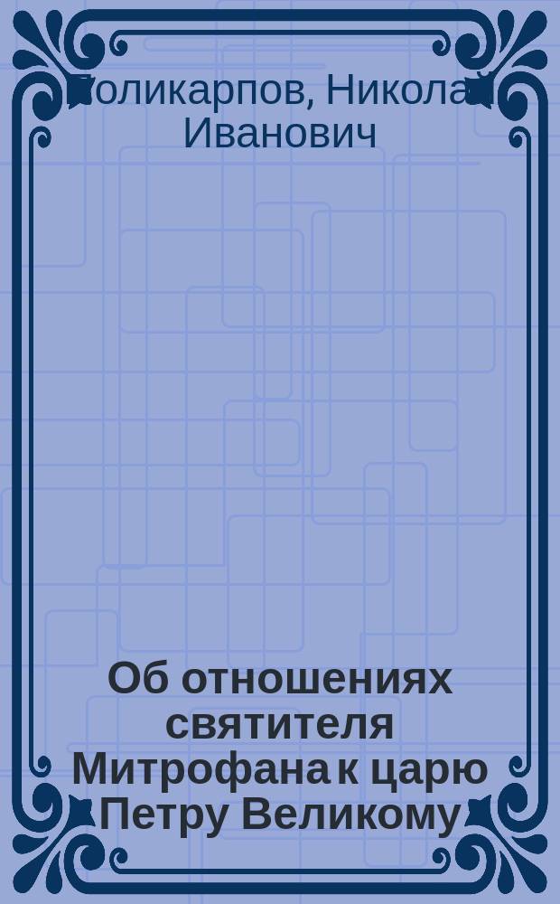 Об отношениях святителя Митрофана к царю Петру Великому : Читано в зале Воронеж. гор. думы в день 200-летия кончины святителя Митрофана 23 ноября 1903 г