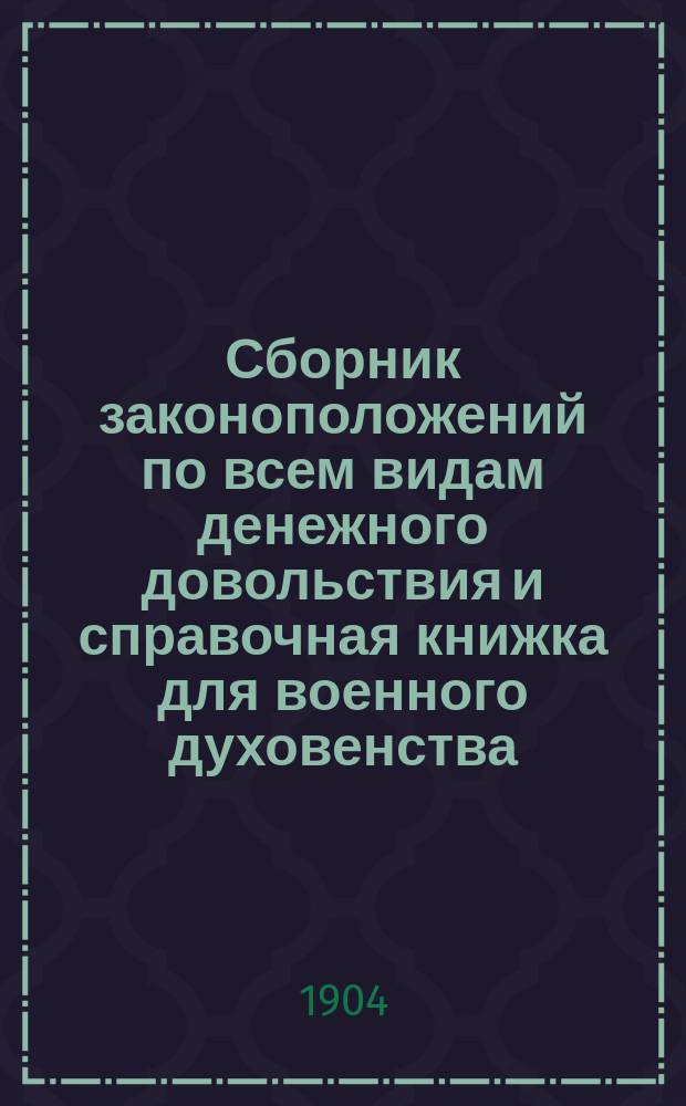 Сборник законоположений по всем видам денежного довольствия и справочная книжка для военного духовенства, состоящего в ведении протопресвитера военного и морского духовенства по 1 января 1904 г.