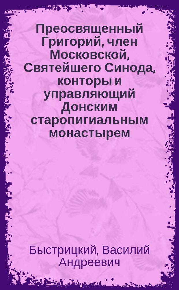 Преосвященный Григорий, член Московской, Святейшего Синода, конторы и управляющий Донским старопигиальным монастырем, бывш. епископ Омский и Семипалатинский : Очерк его жизнедеятельности по случаю 50-лет. юбилея