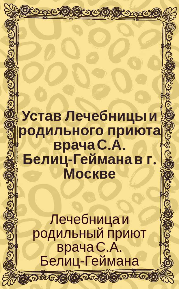 Устав Лечебницы и родильного приюта врача С.А. Белиц-Геймана в г. Москве : Утв. 8 июля 1900 г