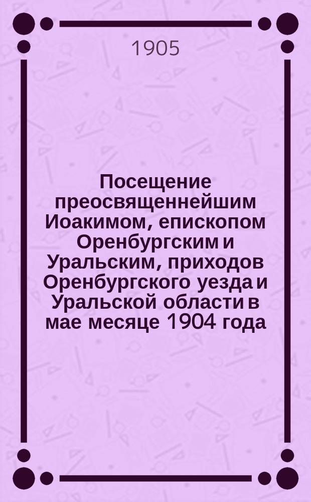 Посещение преосвященнейшим Иоакимом, епископом Оренбургским и Уральским, приходов Оренбургского уезда и Уральской области в мае месяце 1904 года