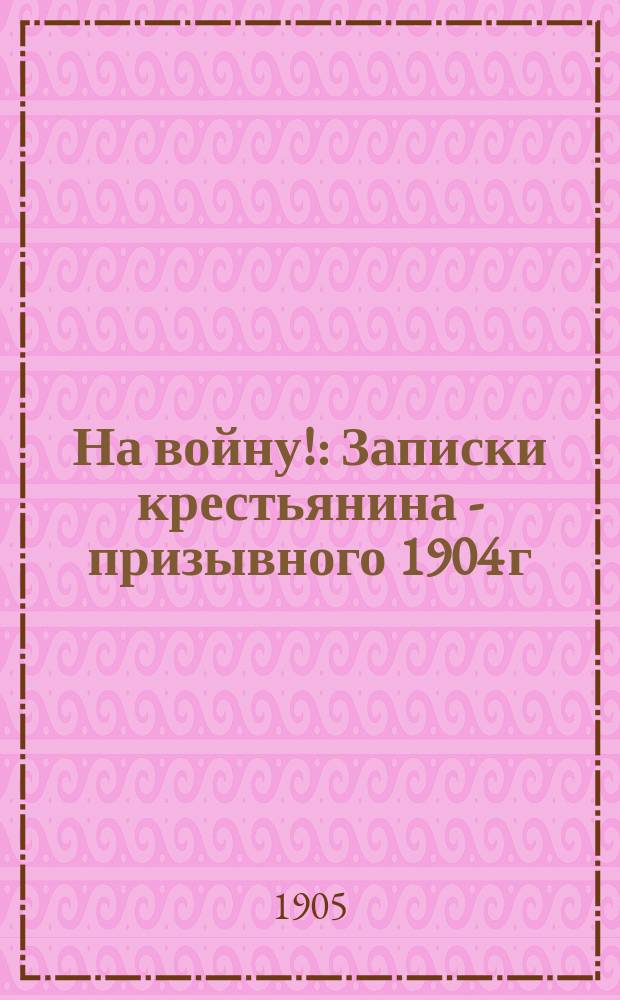 На войну! : Записки крестьянина - призывного 1904 г