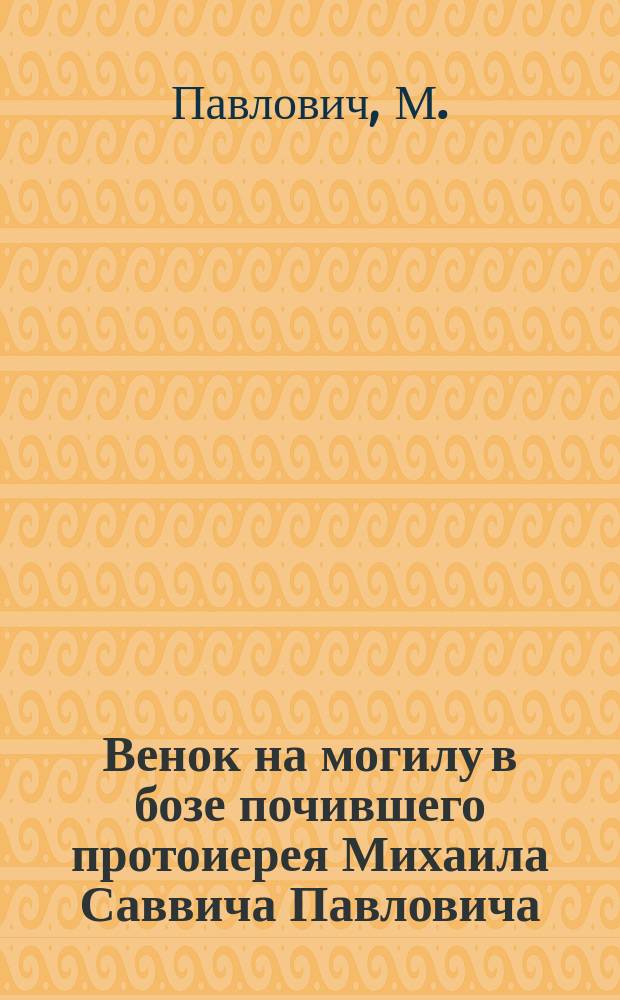 Венок на могилу в бозе почившего протоиерея Михаила Саввича Павловича : (Род. 12 июля 1823 г. ум. 19 янв. 1905 г.)