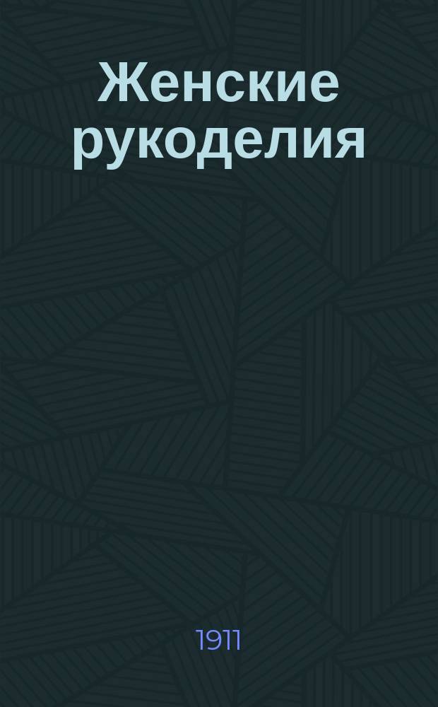 Женские рукоделия : Практич. руководство по вязанию, вышиванию и штопанию; цветы из шерсти, бархата и проч. женск. рукоделия