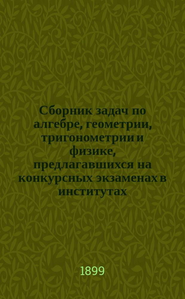 Сборник задач по алгебре, геометрии, тригонометрии и физике, предлагавшихся на конкурсных экзаменах в институтах: инженеров путей сообщения, Горном, Технологическом, гражданских инженеров и других высших специальных заведениях за последние годы, с подробными решениями