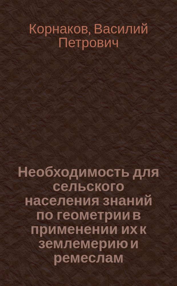 Необходимость для сельского населения знаний по геометрии в применении их к землемерию и ремеслам; О преподавании геометрического черчения и землемерия; Проект программы по геометрии и землемерию для второклассных церковно-приходских школ / В. Корнаков