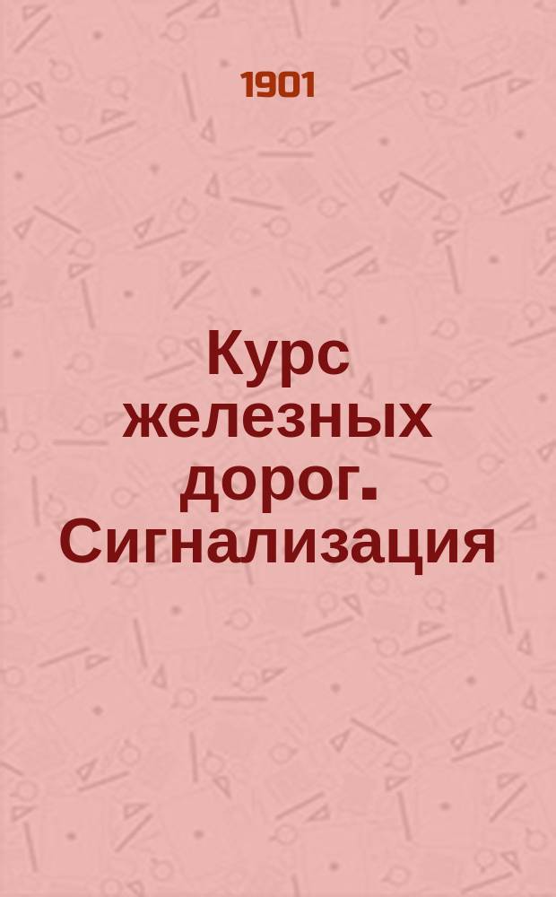 Курс железных дорог. Сигнализация : Лекции чит. в 1901 г. на 3 курсе К.Ю. Цеглинским, инж. пут. сообщ. и преп. Моск. инж. уч-ща Ведомства пут. сообщ