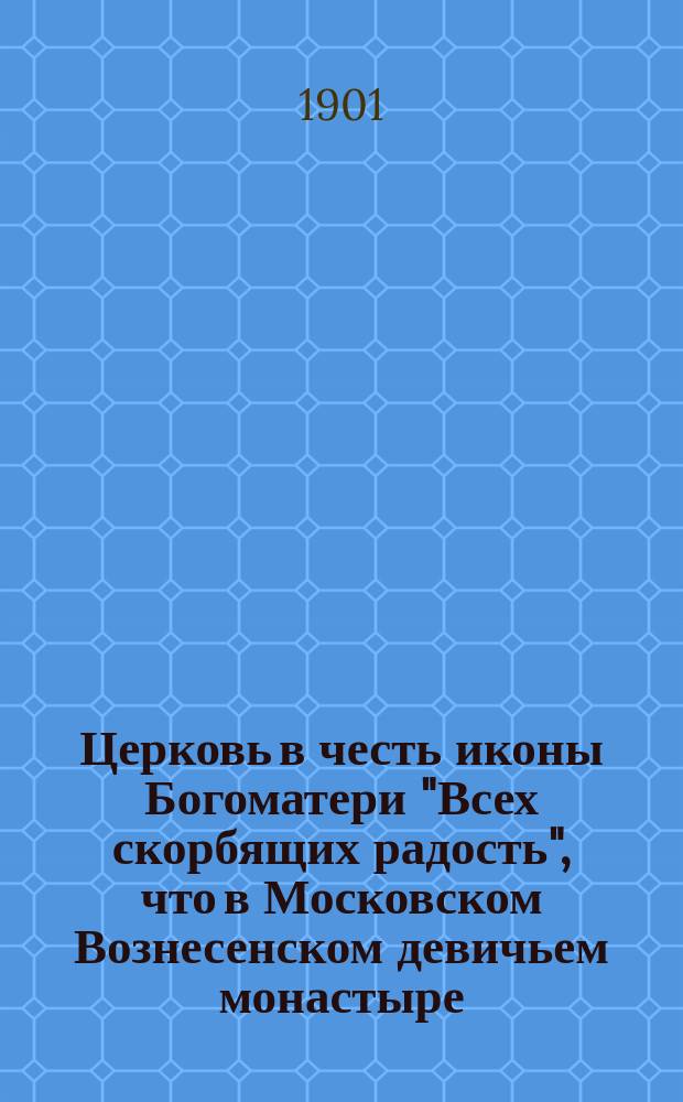 Церковь в честь иконы Богоматери "Всех скорбящих радость", что в Московском Вознесенском девичьем монастыре : С прил. слова в день празднования иконе Пресвятой Богородицы "Всей Скорбящих радость" и подобия сего св. образа
