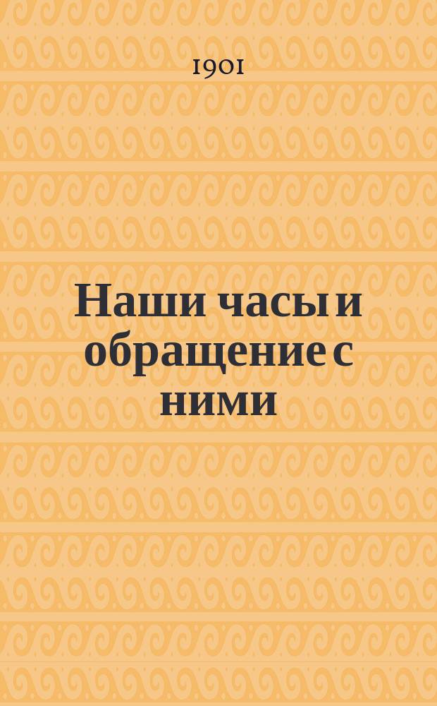 Наши часы и обращение с ними : Общепонят. наставление к правил. уходу и обращению с карман. и комнат. часами : Пер. с 3-го нем. изд. с изм. и доп