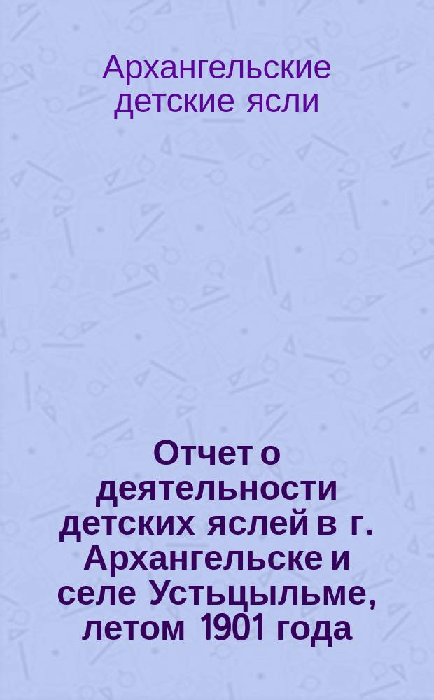 Отчет о деятельности детских яслей в г. Архангельске и селе Устьцыльме, летом 1901 года