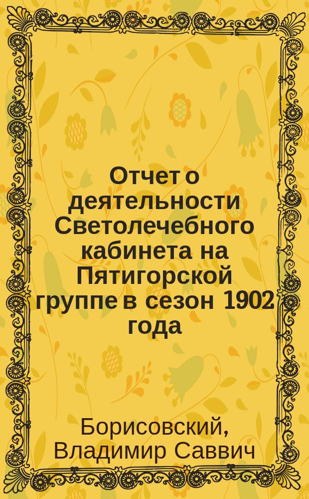 Отчет о деятельности Светолечебного кабинета на Пятигорской группе в сезон 1902 года : Чит. в заседании Рус. бальнеол. о-ва в Пятигорске 23 окт. 1902 г