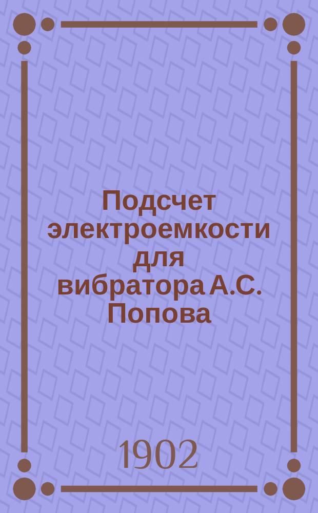 Подсчет электроемкости для вибратора А.С. Попова : (Отт. из: Журн. Рус. физ.-хим. о-ва, часть физич. 1902, т. 35, отд. 1, с. 209-222)