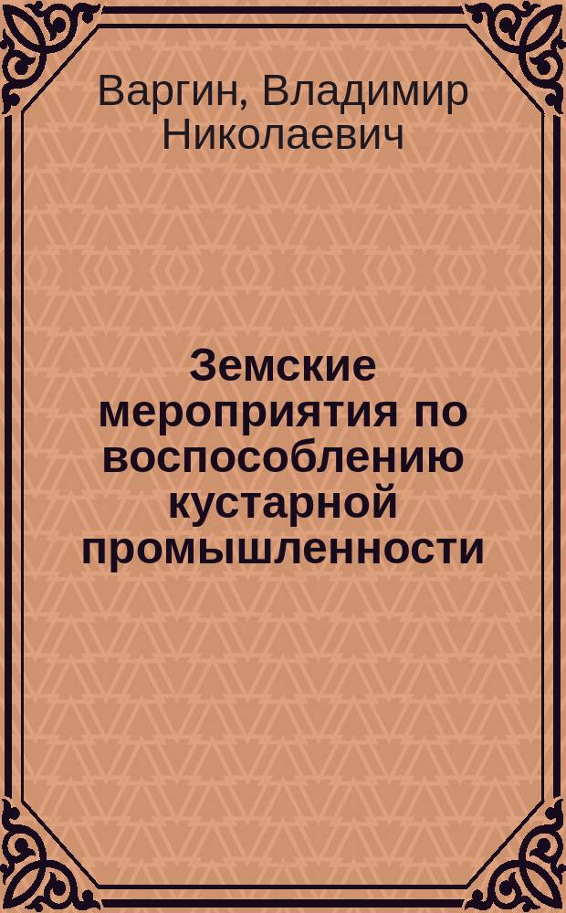 Земские мероприятия по воспособлению кустарной промышленности : По материалам, представленным на Кустарную выставку и Съезд деятелей по кустарной пром. 1902 г. в С.-Петербурге