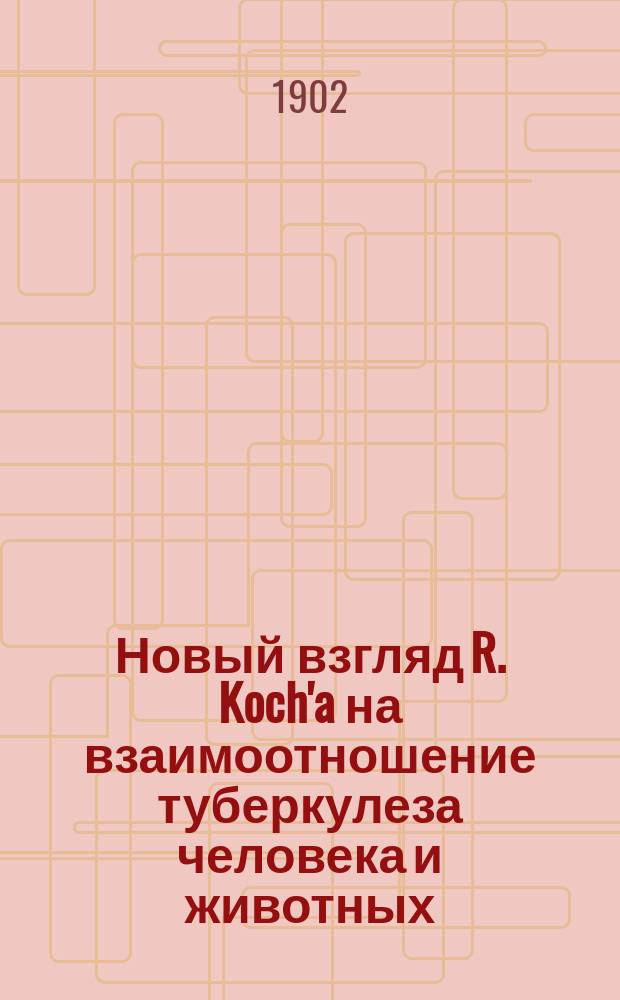 Новый взгляд R. Koch'a на взаимоотношение туберкулеза человека и животных : Доложено Моск. о-ву вет. врачей 30 сент. 1901 г