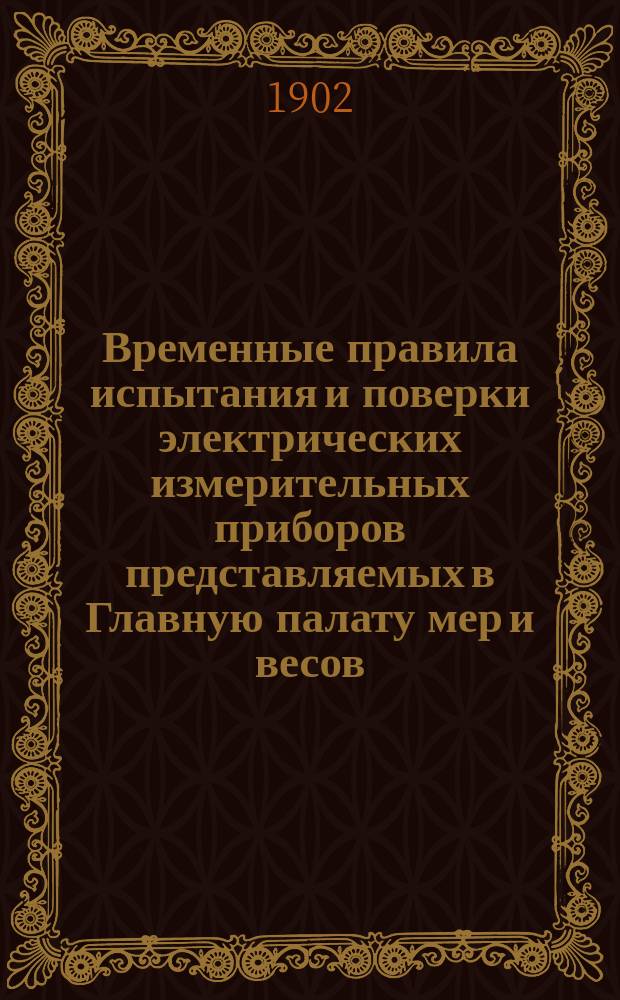 Временные правила испытания и поверки электрических измерительных приборов представляемых в Главную палату мер и весов : Распоряжение, объявл. Правительствующему сенату министром финансов. 120